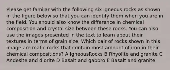 Please get familar with the following six igneous rocks as shown in the figure below so that you can identify them when you are in the field. You should also know the difference in <a href='https://www.questionai.com/knowledge/kyw8ckUHTv-chemical-composition' class='anchor-knowledge'>chemical composition</a> and crystal size between these rocks. You can also use the images presented in the text to learn about their textures in terms of grain size. Which pair of rocks shown in this image are mafic rocks that contain most amount of iron in their chemical compositions? A IgneousRocks B Rhyolite and granite C Andesite and diorite D Basalt and gabbro E Basalt and granite