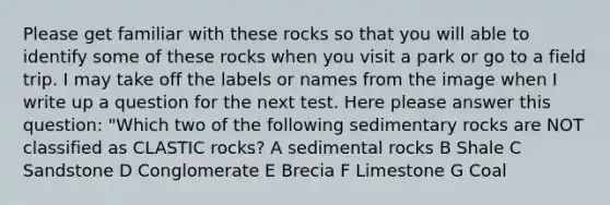 Please get familiar with these rocks so that you will able to identify some of these rocks when you visit a park or go to a field trip. I may take off the labels or names from the image when I write up a question for the next test. Here please answer this question: "Which two of the following sedimentary rocks are NOT classified as CLASTIC rocks? A sedimental rocks B Shale C Sandstone D Conglomerate E Brecia F Limestone G Coal