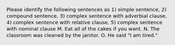 Please identify the following sentences as 1) simple sentence, 2) compound sentence, 3) complex sentence with adverbial clause, 4) complex sentence with relative clause, 5) complex sentence with nominal clause M. Eat all of the cakes if you want. N. The classroom was cleaned by the janitor. O. He said "I am tired."