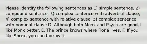 Please identify the following sentences as 1) simple sentence, 2) compound sentence, 3) complex sentence with adverbial clause, 4) complex sentence with relative clause, 5) complex sentence with nominal clause D. Although both Monk and Psych are good, I like Monk better. E. The prince knows where Fiona lives. F. If you like Shrek, you can borrow it.