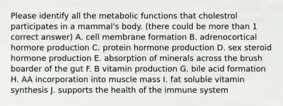 Please identify all the metabolic functions that cholestrol participates in a mammal's body. (there could be more than 1 correct answer) A. cell membrane formation B. adrenocortical hormore production C. protein hormone production D. sex steroid hormone production E. absorption of minerals across the brush boarder of the gut F. B vitamin production G. bile acid formation H. AA incorporation into muscle mass I. fat soluble vitamin synthesis J. supports the health of the immune system