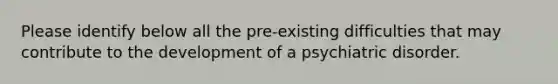 Please identify below all the pre-existing difficulties that may contribute to the development of a psychiatric disorder.