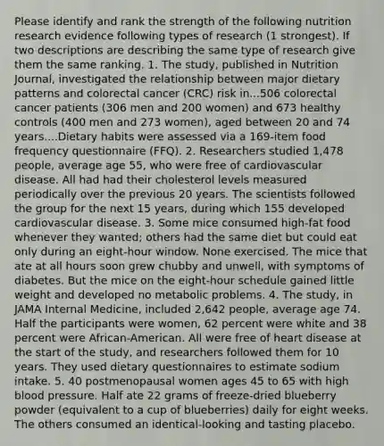 Please identify and rank the strength of the following nutrition research evidence following types of research (1 strongest). If two descriptions are describing the same type of research give them the same ranking. 1. The study, published in Nutrition Journal, investigated the relationship between major dietary patterns and colorectal cancer (CRC) risk in...506 colorectal cancer patients (306 men and 200 women) and 673 healthy controls (400 men and 273 women), aged between 20 and 74 years....Dietary habits were assessed via a 169-item food frequency questionnaire (FFQ). 2. Researchers studied 1,478 people, average age 55, who were free of cardiovascular disease. All had had their cholesterol levels measured periodically over the previous 20 years. The scientists followed the group for the next 15 years, during which 155 developed cardiovascular disease. 3. Some mice consumed high-fat food whenever they wanted; others had the same diet but could eat only during an eight-hour window. None exercised. The mice that ate at all hours soon grew chubby and unwell, with symptoms of diabetes. But the mice on the eight-hour schedule gained little weight and developed no metabolic problems. 4. The study, in JAMA Internal Medicine, included 2,642 people, average age 74. Half the participants were women, 62 percent were white and 38 percent were African-American. All were free of heart disease at the start of the study, and researchers followed them for 10 years. They used dietary questionnaires to estimate sodium intake. 5. 40 postmenopausal women ages 45 to 65 with high blood pressure. Half ate 22 grams of freeze-dried blueberry powder (equivalent to a cup of blueberries) daily for eight weeks. The others consumed an identical-looking and tasting placebo.