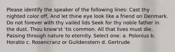 Please identify the speaker of the following lines: Cast thy nighted color off, And let thine eye look like a friend on Denmark. Do not forever with thy vailèd lids Seek for thy noble father in the dust. Thou know'st 'tis common. All that lives must die, Passing through nature to eternity. Select one: a. Polonius b. Horatio c. Rosencranz or Guildenstern d. Gertrude