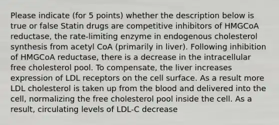 Please indicate (for 5 points) whether the description below is true or false Statin drugs are competitive inhibitors of HMGCoA reductase, the rate-limiting enzyme in endogenous cholesterol synthesis from acetyl CoA (primarily in liver). Following inhibition of HMGCoA reductase, there is a decrease in the intracellular free cholesterol pool. To compensate, the liver increases expression of LDL receptors on the cell surface. As a result more LDL cholesterol is taken up from the blood and delivered into the cell, normalizing the free cholesterol pool inside the cell. As a result, circulating levels of LDL-C decrease