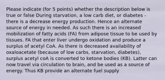 Please indicate (for 5 points) whether the description below is true or false During starvation, a low carb diet, or diabetes - there is a decrease energy production. Hence an alternate source of energy in needed. As such there is an increased mobilization of fatty acids (FA) from adipose tissue to be used by tissues. FA that enter liver undergo oxidation and produce a surplus of acetyl CoA. As there is decreased availability of oxaloacetate (because of low carbs, starvation, diabetes), surplus acetyl coA is converted to ketone bodies (KB). Latter can now travel via circulation to brain, and be used as a source of energy. Thus KB provide an alternate fuel supply