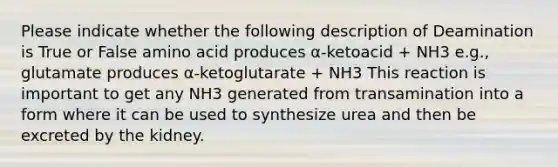 Please indicate whether the following description of Deamination is True or False amino acid produces α-ketoacid + NH3 e.g., glutamate produces α-ketoglutarate + NH3 This reaction is important to get any NH3 generated from transamination into a form where it can be used to synthesize urea and then be excreted by the kidney.