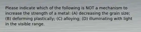 Please indicate which of the following is NOT a mechanism to increase the strength of a metal: (A) decreasing the grain size; (B) deforming plastically; (C) alloying; (D) illuminating with light in the visible range.