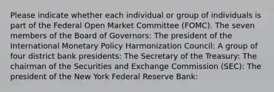 Please indicate whether each individual or group of individuals is part of the Federal Open Market Committee (FOMC). The seven members of the Board of Governors: The president of the International Monetary Policy Harmonization Council: A group of four district bank presidents: The Secretary of the Treasury: The chairman of the Securities and Exchange Commission (SEC): The president of the New York Federal Reserve Bank: