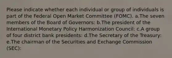 Please indicate whether each individual or group of individuals is part of the Federal Open Market Committee (FOMC). a.The seven members of the Board of Governors: b.The president of the International Monetary Policy Harmonization Council: c.A group of four district bank presidents: d.The Secretary of the Treasury: e.The chairman of the Securities and Exchange Commission (SEC):