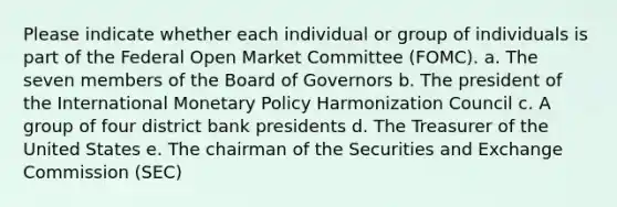 Please indicate whether each individual or group of individuals is part of the Federal Open Market Committee (FOMC). a. The seven members of the Board of Governors b. The president of the International <a href='https://www.questionai.com/knowledge/kEE0G7Llsx-monetary-policy' class='anchor-knowledge'>monetary policy</a> Harmonization Council c. A group of four district bank presidents d. The Treasurer of the United States e. The chairman of the Securities and Exchange Commission (SEC)