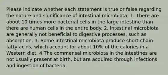 Please indicate whether each statement is true or false regarding the nature and significance of intestinal microbiota. 1. There are about 10 times more bacterial cells in the <a href='https://www.questionai.com/knowledge/kGQjby07OK-large-intestine' class='anchor-knowledge'>large intestine</a> than there are human cells in the entire body. 2. Intestinal microbiota are generally not beneficial to digestive processes, such as absorption. 3. Some intestinal microbiota produce short-chain fatty acids, which account for about 10% of the calories in a Western diet. 4.The commensal microbiota in the intestines are not usually present at birth, but are acquired through infections and ingestion of bacteria.