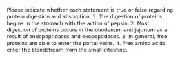 Please indicate whether each statement is true or false regarding protein digestion and absorption. 1. The digestion of proteins begins in the stomach with the action of pepsin. 2. Most digestion of proteins occurs in the duodenum and jejunum as a result of endopeptidases and exopeptidases. 3. In general, free proteins are able to enter the portal veins. 4. Free amino acids enter the bloodstream from the small intestine.