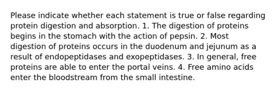 Please indicate whether each statement is true or false regarding protein digestion and absorption. 1. The digestion of proteins begins in <a href='https://www.questionai.com/knowledge/kLccSGjkt8-the-stomach' class='anchor-knowledge'>the stomach</a> with the action of pepsin. 2. Most digestion of proteins occurs in the duodenum and jejunum as a result of endopeptidases and exopeptidases. 3. In general, free proteins are able to enter the portal veins. 4. Free amino acids enter <a href='https://www.questionai.com/knowledge/k7oXMfj7lk-the-blood' class='anchor-knowledge'>the blood</a>stream from <a href='https://www.questionai.com/knowledge/kt623fh5xn-the-small-intestine' class='anchor-knowledge'>the small intestine</a>.