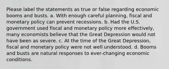 Please label the statements as true or false regarding economic booms and busts. a. With enough careful planning, fiscal and monetary policy can prevent recessions. b. Had the U.S. government used fiscal and monetary policy more effectively, many economists believe that the Great Depression would not have been as severe. c. At the time of the Great Depression, fiscal and monetary policy were not well understood. d. Booms and busts are natural responses to ever‐changing economic conditions.