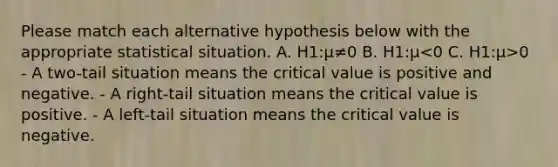 Please match each alternative hypothesis below with the appropriate statistical situation. A. H1:μ≠0 B. H1:μ 0 - A two-tail situation means the critical value is positive and negative. - A right-tail situation means the critical value is positive. - A left-tail situation means the critical value is negative.