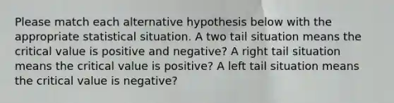 Please match each alternative hypothesis below with the appropriate statistical situation. A two tail situation means the critical value is positive and negative? A right tail situation means the critical value is positive? A left tail situation means the critical value is negative?