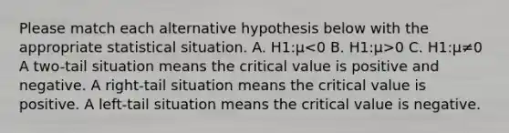 Please match each alternative hypothesis below with the appropriate statistical situation. A. H1:μ 0 C. H1:μ≠0 A two-tail situation means the critical value is positive and negative. A right-tail situation means the critical value is positive. A left-tail situation means the critical value is negative.