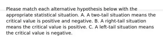 Please match each alternative hypothesis below with the appropriate statistical situation. A. A two-tail situation means the critical value is positive and negative. B. A right-tail situation means the critical value is positive. C. A left-tail situation means the critical value is negative.