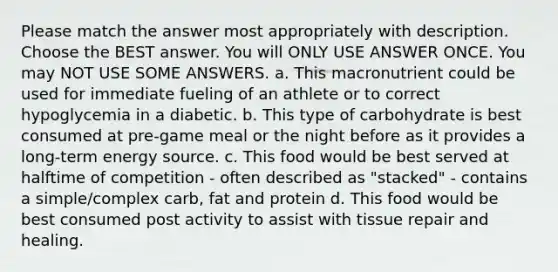 Please match the answer most appropriately with description. Choose the BEST answer. You will ONLY USE ANSWER ONCE. You may NOT USE SOME ANSWERS. a. This macronutrient could be used for immediate fueling of an athlete or to correct hypoglycemia in a diabetic. b. This type of carbohydrate is best consumed at pre-game meal or the night before as it provides a long-term energy source. c. This food would be best served at halftime of competition - often described as "stacked" - contains a simple/complex carb, fat and protein d. This food would be best consumed post activity to assist with tissue repair and healing.