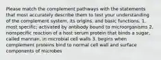 Please match the complement pathways with the statements that most accurately describe them to test your understanding of the complement system, its origins, and basic functions. 1. most specific; activated by antibody bound to microorganisms 2. nonspecific reaction of a host serum protein that binds a sugar, called mannan, in microbial cell walls 3. begins when complement proteins bind to normal cell wall and surface components of microbes