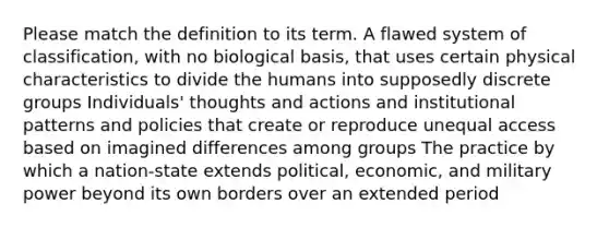 Please match the definition to its term. A flawed system of classification, with no biological basis, that uses certain physical characteristics to divide the humans into supposedly discrete groups Individuals' thoughts and actions and institutional patterns and policies that create or reproduce unequal access based on imagined differences among groups The practice by which a nation-state extends political, economic, and military power beyond its own borders over an extended period