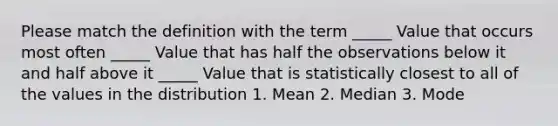 Please match the definition with the term _____ Value that occurs most often _____ Value that has half the observations below it and half above it _____ Value that is statistically closest to all of the values in the distribution 1. Mean 2. Median 3. Mode