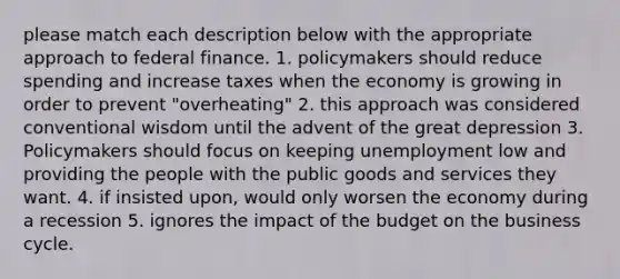 please match each description below with the appropriate approach to federal finance. 1. policymakers should reduce spending and increase taxes when the economy is growing in order to prevent "overheating" 2. this approach was considered conventional wisdom until the advent of the great depression 3. Policymakers should focus on keeping unemployment low and providing the people with the public goods and services they want. 4. if insisted upon, would only worsen the economy during a recession 5. ignores the impact of the budget on the business cycle.