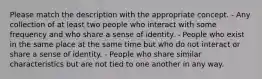 Please match the description with the appropriate concept. - Any collection of at least two people who interact with some frequency and who share a sense of identity. - People who exist in the same place at the same time but who do not interact or share a sense of identity. - People who share similar characteristics but are not tied to one another in any way.