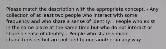 Please match the description with the appropriate concept. - Any collection of at least two people who interact with some frequency and who share a sense of identity. - People who exist in the same place at the same time but who do not interact or share a sense of identity. - People who share similar characteristics but are not tied to one another in any way.