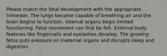 Please match the fetal development with the appropriate trimester. The lungs become capable of breathing air and the brain begins to function. Internal organs begin limited functioning. Fetal movement can first be felt. External body features like fingernails and eyelashes develop. The growing fetus puts pressure on maternal organs and disrupts sleep and digestion.