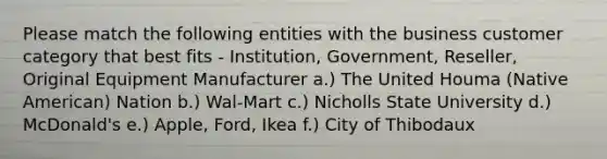 Please match the following entities with the business customer category that best fits - Institution, Government, Reseller, Original Equipment Manufacturer a.) The United Houma (Native American) Nation b.) Wal-Mart c.) Nicholls State University d.) McDonald's e.) Apple, Ford, Ikea f.) City of Thibodaux