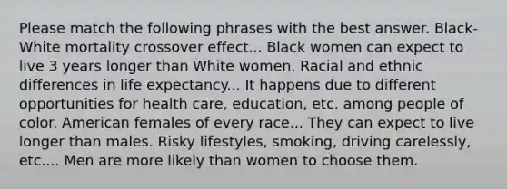 Please match the following phrases with the best answer. Black-White mortality crossover effect... Black women can expect to live 3 years longer than White women. Racial and ethnic differences in life expectancy... It happens due to different opportunities for health care, education, etc. among people of color. American females of every race... They can expect to live longer than males. Risky lifestyles, smoking, driving carelessly, etc.... Men are more likely than women to choose them.