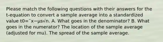 Please match the following questions with their answers for the t-equation to convert a sample average into a standardized value t0=¯x−μs√n. A. What goes in the denominator? B. What goes in the numerator? The location of the sample average (adjusted for mu). The spread of the sample average.