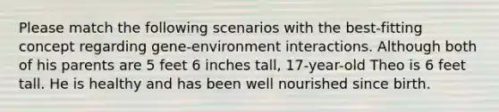 Please match the following scenarios with the best-fitting concept regarding gene-environment interactions. Although both of his parents are 5 feet 6 inches tall, 17-year-old Theo is 6 feet tall. He is healthy and has been well nourished since birth.