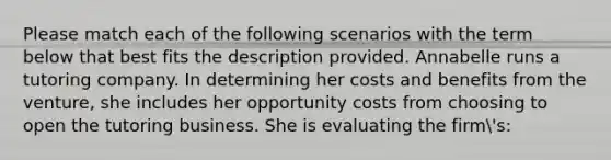 Please match each of the following scenarios with the term below that best fits the description provided. Annabelle runs a tutoring company. In determining her costs and benefits from the venture, she includes her opportunity costs from choosing to open the tutoring business. She is evaluating the firm's: