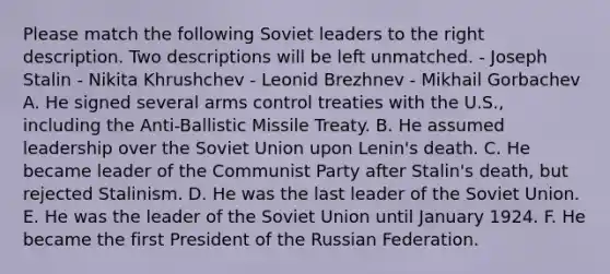 Please match the following Soviet leaders to the right description. Two descriptions will be left unmatched. - Joseph Stalin - Nikita Khrushchev - Leonid Brezhnev - Mikhail Gorbachev A. He signed several arms control treaties with the U.S., including the Anti-Ballistic Missile Treaty. B. He assumed leadership over the Soviet Union upon Lenin's death. C. He became leader of the Communist Party after Stalin's death, but rejected Stalinism. D. He was the last leader of the Soviet Union. E. He was the leader of the Soviet Union until January 1924. F. He became the first President of the Russian Federation.