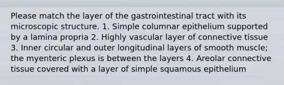 Please match the layer of the gastrointestinal tract with its microscopic structure. 1. Simple columnar epithelium supported by a lamina propria 2. Highly vascular layer of connective tissue 3. Inner circular and outer longitudinal layers of smooth muscle; the myenteric plexus is between the layers 4. Areolar connective tissue covered with a layer of simple squamous epithelium