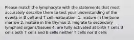 Please match the lymphocyte with the statements that most accurately describe them to test your understanding of the events in B cell and T cell maturation. 1. mature in the bone marrow 2. mature in the thymus 3. migrate to secondary lymphoid organs/tissues 4. are fully activated at birth T cells B cells both T cells and B cells neither T cells nor B cells