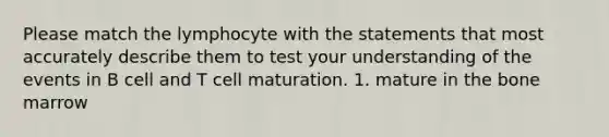 Please match the lymphocyte with the statements that most accurately describe them to test your understanding of the events in B cell and T cell maturation. 1. mature in the bone marrow