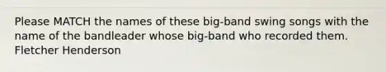 Please MATCH the names of these big-band swing songs with the name of the bandleader whose big-band who recorded them. Fletcher Henderson