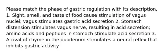 Please match the phase of gastric regulation with its description. 1. Sight, smell, and taste of food cause stimulation of vagus nuclei; vagus stimulates gastric acid secretion 2. Stomach distension stimulates vagus nerve, resulting in acid secretion; <a href='https://www.questionai.com/knowledge/k9gb720LCl-amino-acids' class='anchor-knowledge'>amino acids</a> and peptides in stomach stimulate acid secretion 3. Arrival of chyme in the duodenum stimulates a neural reflex that inhibits gastric activity