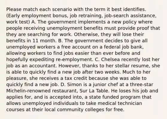 Please match each scenario with the term it best identifies. (Early employment bonus, job retraining, job-search assistance, work test) A. The government implements a new policy where people receiving unemployment benefits must provide proof that they are searching for work. Otherwise, they will lose their benefits in 11 month. B. The government decides to give all unemployed workers a free account on a federal job bank, allowing workers to find jobs easier than ever before and hopefully expediting re-employment. C. Chelsea recently lost her job as an accountant. However, thanks to her stellar resume, she is able to quickly find a new job after two weeks. Much to her pleasure, she receives a tax credit because she was able to quickly find a new job. D. Simon is a junior chef at a three-star Michelin-renowned restaurant, Sur La Table. He loses his job and applies for, and is accepted into, a state funded program that allows unemployed individuals to take medical technician courses at their local community colleges for free.