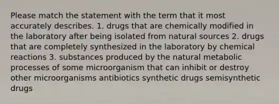 Please match the statement with the term that it most accurately describes. 1. drugs that are chemically modified in the laboratory after being isolated from natural sources 2. drugs that are completely synthesized in the laboratory by chemical reactions 3. substances produced by the natural metabolic processes of some microorganism that can inhibit or destroy other microorganisms antibiotics synthetic drugs semisynthetic drugs