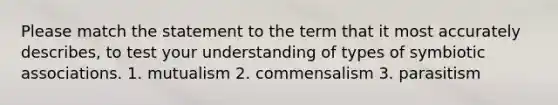 Please match the statement to the term that it most accurately describes, to test your understanding of types of symbiotic associations. 1. mutualism 2. commensalism 3. parasitism