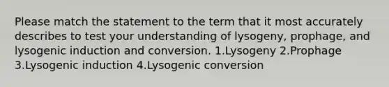 Please match the statement to the term that it most accurately describes to test your understanding of lysogeny, prophage, and lysogenic induction and conversion. 1.Lysogeny 2.Prophage 3.Lysogenic induction 4.Lysogenic conversion