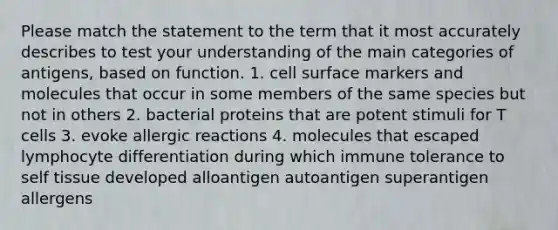 Please match the statement to the term that it most accurately describes to test your understanding of the main categories of antigens, based on function. 1. cell surface markers and molecules that occur in some members of the same species but not in others 2. bacterial proteins that are potent stimuli for T cells 3. evoke allergic reactions 4. molecules that escaped lymphocyte differentiation during which immune tolerance to self tissue developed alloantigen autoantigen superantigen allergens