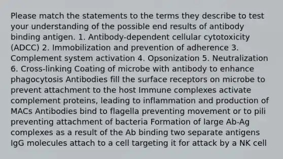 Please match the statements to the terms they describe to test your understanding of the possible end results of antibody binding antigen. 1. Antibody-dependent cellular cytotoxicity (ADCC) 2. Immobilization and prevention of adherence 3. Complement system activation 4. Opsonization 5. Neutralization 6. Cross-linking Coating of microbe with antibody to enhance phagocytosis Antibodies fill the surface receptors on microbe to prevent attachment to the host Immune complexes activate complement proteins, leading to inflammation and production of MACs Antibodies bind to flagella preventing movement or to pili preventing attachment of bacteria Formation of large Ab-Ag complexes as a result of the Ab binding two separate antigens IgG molecules attach to a cell targeting it for attack by a NK cell