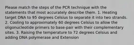 Please match the steps of the PCR technique with the statements that most accurately describe them. 1. Heating target DNA to 95 degrees Celsius to separate it into two strands. 2. Cooling to approximately 60 degrees Celsius to allow the oligonucleotide primers to base-pair with their complementary sites. 3. Raising the temperature to 72 degrees Celsius and adding DNA polymerase and Extension