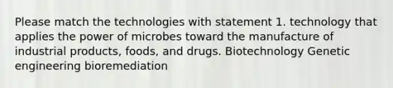 Please match the technologies with statement 1. technology that applies the power of microbes toward the manufacture of industrial products, foods, and drugs. Biotechnology Genetic engineering bioremediation